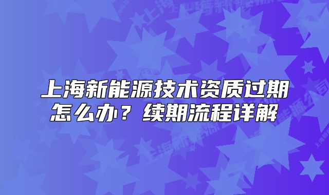 上海新能源技術(shù)資質(zhì)過期怎么辦？續(xù)期流程詳解