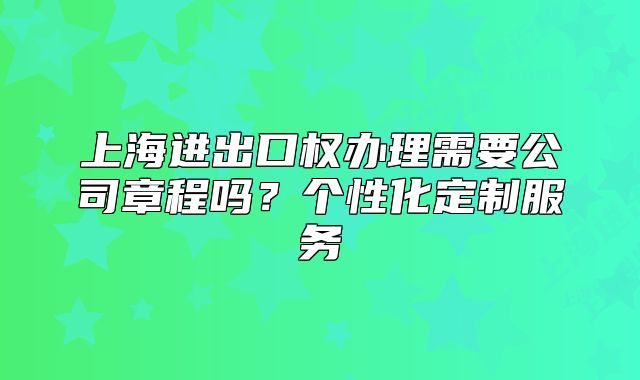 上海進(jìn)出口權(quán)辦理需要公司章程嗎？個(gè)性化定制服務(wù)