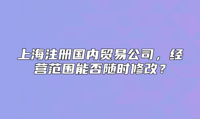 上海注冊國內(nèi)貿(mào)易公司，經(jīng)營范圍能否隨時修改？