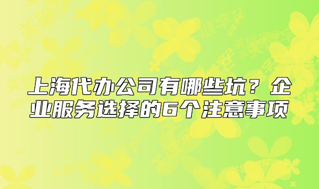 上海代辦公司有哪些坑？企業(yè)服務(wù)選擇的6個(gè)注意事項(xiàng)