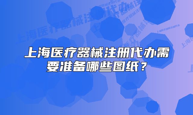 上海醫(yī)療器械注冊代辦需要準(zhǔn)備哪些圖紙？