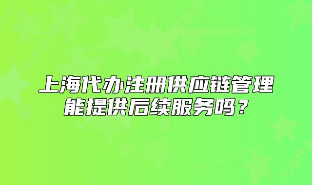 上海代辦注冊供應(yīng)鏈管理能提供后續(xù)服務(wù)嗎？