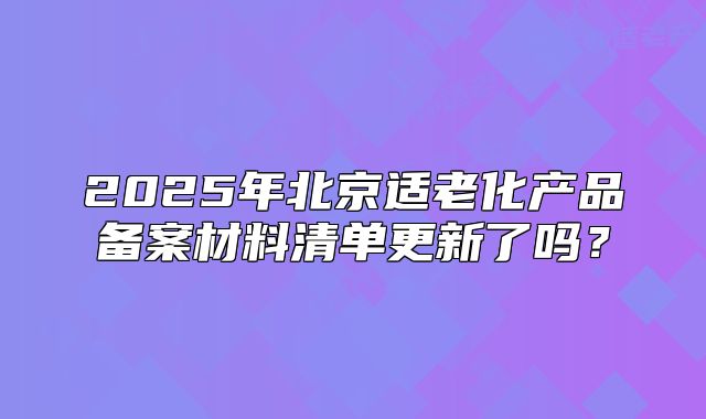 2025年北京適老化產(chǎn)品備案材料清單更新了嗎？