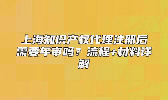 上海知識產(chǎn)權(quán)代理注冊后需要年審嗎？流程+材料詳解