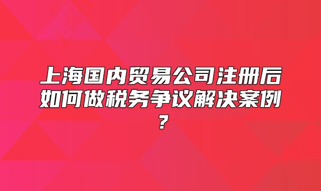 上海國內(nèi)貿(mào)易公司注冊(cè)后如何做稅務(wù)爭(zhēng)議解決案例？