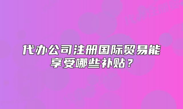 代辦公司注冊國際貿易能享受哪些補貼？