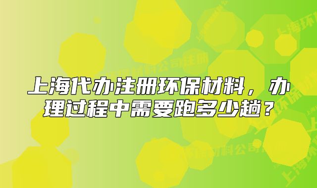 上海代辦注冊(cè)環(huán)保材料，辦理過(guò)程中需要跑多少趟？