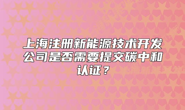 上海注冊(cè)新能源技術(shù)開(kāi)發(fā)公司是否需要提交碳中和認(rèn)證？