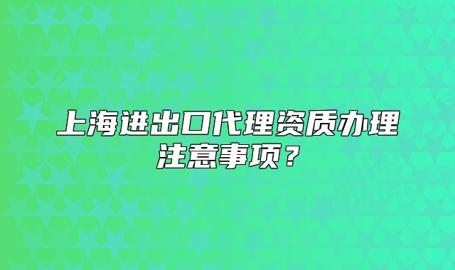 上海進出口代理資質辦理注意事項？