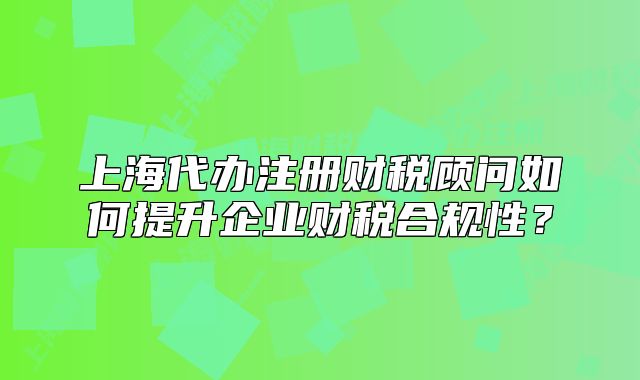 上海代辦注冊財稅顧問如何提升企業(yè)財稅合規(guī)性？