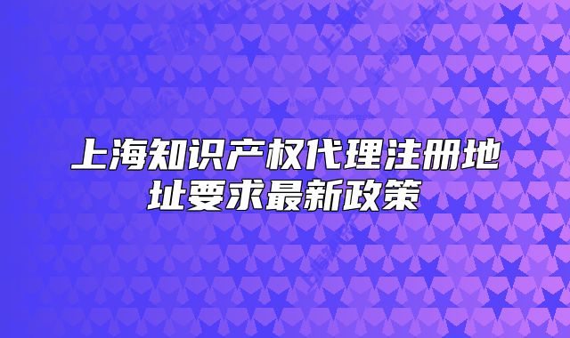 上海知識產(chǎn)權代理注冊地址要求最新政策