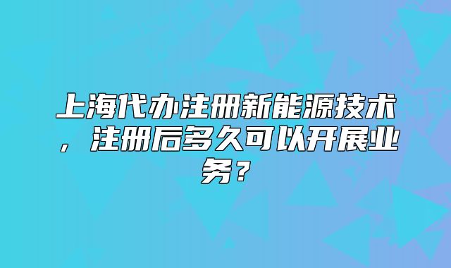 上海代辦注冊新能源技術(shù)，注冊后多久可以開展業(yè)務(wù)？