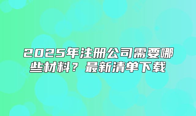 2025年注冊公司需要哪些材料？最新清單下載