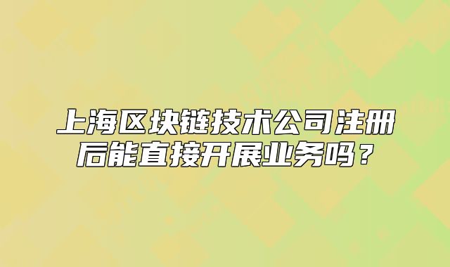 上海區(qū)塊鏈技術(shù)公司注冊(cè)后能直接開(kāi)展業(yè)務(wù)嗎？