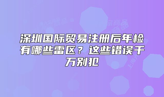 深圳國際貿(mào)易注冊后年檢有哪些雷區(qū)？這些錯誤千萬別犯