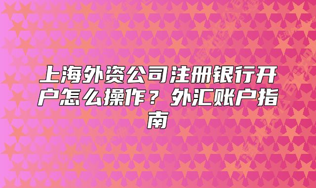 上海外資公司注冊銀行開戶怎么操作？外匯賬戶指南