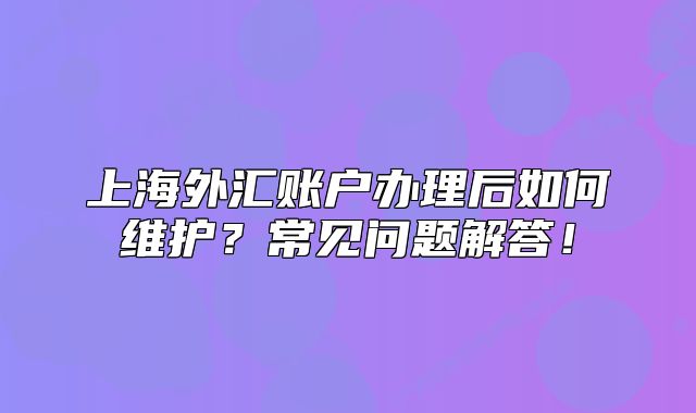 上海外匯賬戶(hù)辦理后如何維護(hù)？常見(jiàn)問(wèn)題解答！