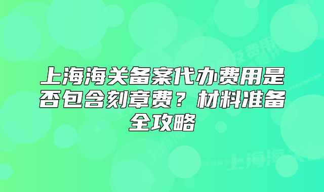 上海海關(guān)備案代辦費(fèi)用是否包含刻章費(fèi)？材料準(zhǔn)備全攻略