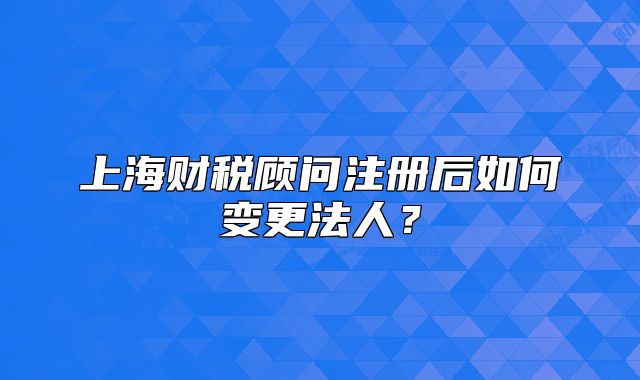 上海財稅顧問注冊后如何變更法人？