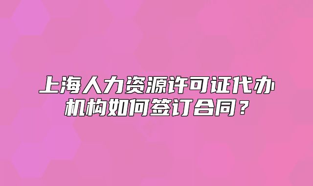 上海人力資源許可證代辦機構(gòu)如何簽訂合同？