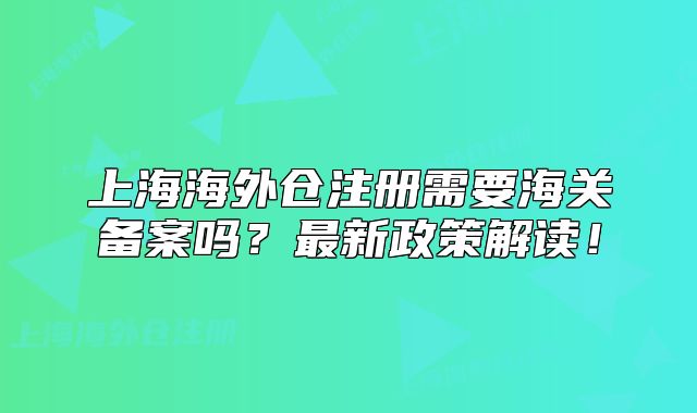 上海海外倉(cāng)注冊(cè)需要海關(guān)備案嗎？最新政策解讀！