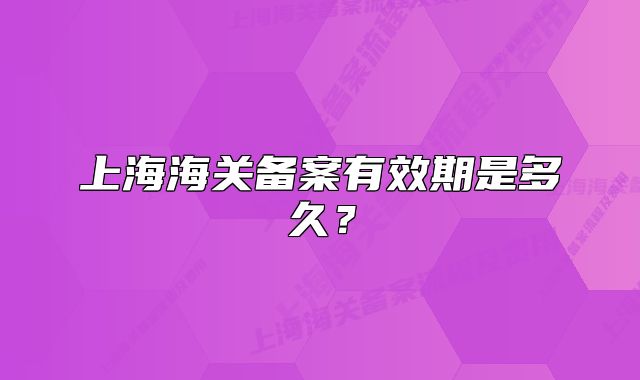 上海海關(guān)備案有效期是多久？