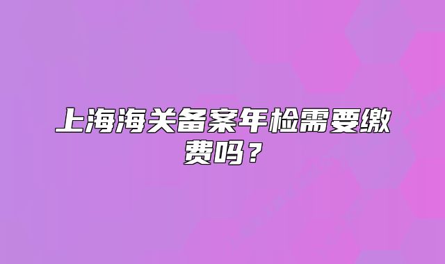 上海海關(guān)備案年檢需要繳費嗎？