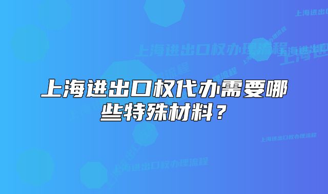 上海進(jìn)出口權(quán)代辦需要哪些特殊材料？
