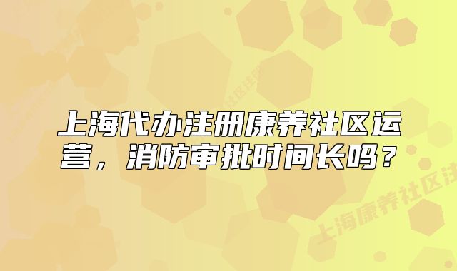 上海代辦注冊康養(yǎng)社區(qū)運(yùn)營，消防審批時間長嗎？
