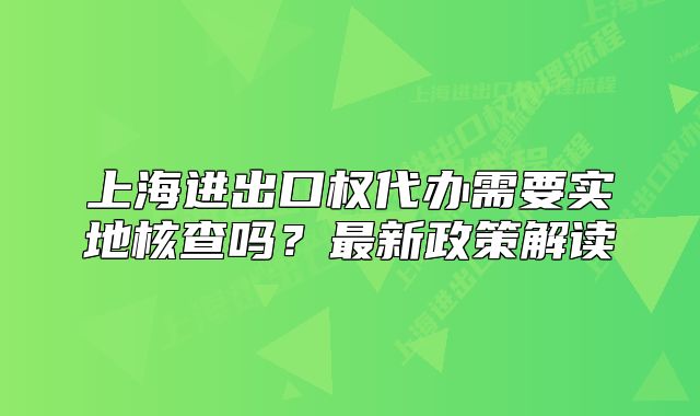 上海進(jìn)出口權(quán)代辦需要實地核查嗎？最新政策解讀