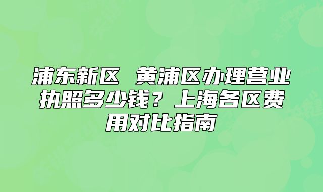 浦東新區(qū) 黃浦區(qū)辦理營(yíng)業(yè)執(zhí)照多少錢(qián)？上海各區(qū)費(fèi)用對(duì)比指南