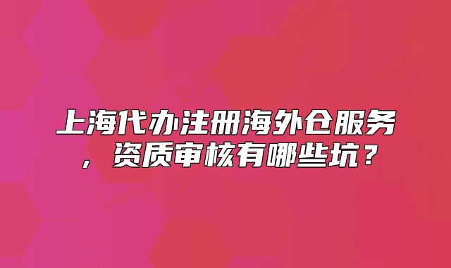 上海代辦注冊海外倉服務，資質(zhì)審核有哪些坑？