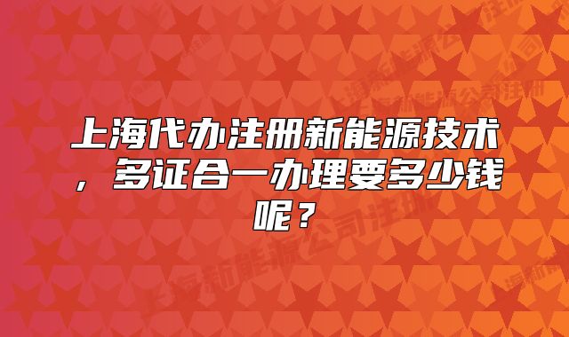上海代辦注冊(cè)新能源技術(shù)，多證合一辦理要多少錢呢？