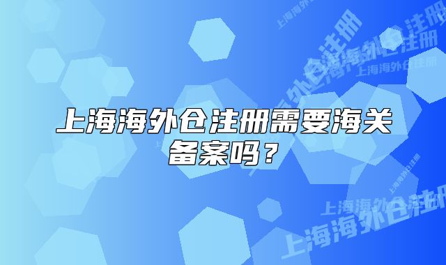 上海海外倉注冊需要海關(guān)備案嗎？