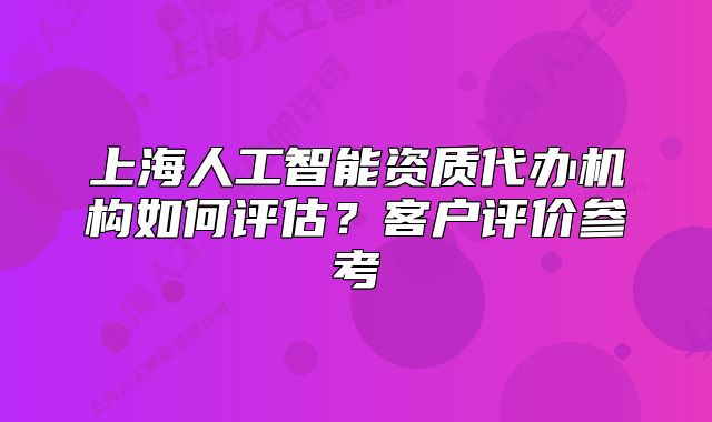 上海人工智能資質(zhì)代辦機(jī)構(gòu)如何評(píng)估？客戶(hù)評(píng)價(jià)參考