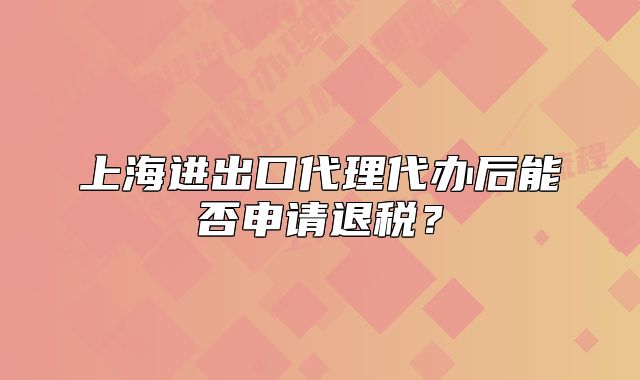上海進(jìn)出口代理代辦后能否申請退稅？