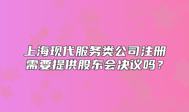 上?,F(xiàn)代服務(wù)類公司注冊需要提供股東會決議嗎?