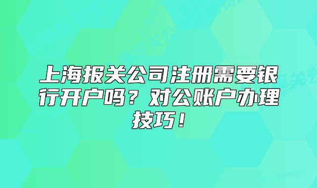 上海報(bào)關(guān)公司注冊(cè)需要銀行開戶嗎？對(duì)公賬戶辦理技巧！