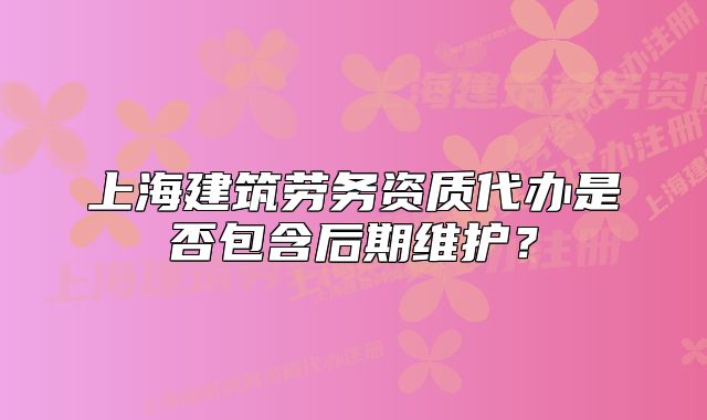 上海建筑勞務(wù)資質(zhì)代辦是否包含后期維護？