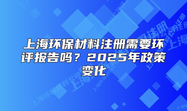 上海環(huán)保材料注冊(cè)需要環(huán)評(píng)報(bào)告嗎？2025年政策變化