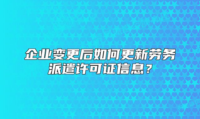 企業(yè)變更后如何更新勞務(wù)派遣許可證信息？