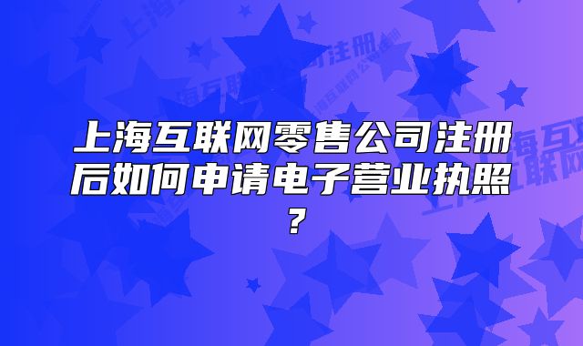 上?；ヂ?lián)網(wǎng)零售公司注冊(cè)后如何申請(qǐng)電子營(yíng)業(yè)執(zhí)照？