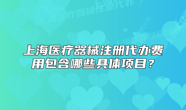 上海醫(yī)療器械注冊代辦費用包含哪些具體項目？