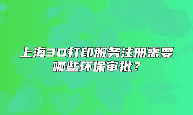 上海3D打印服務(wù)注冊(cè)需要哪些環(huán)保審批？