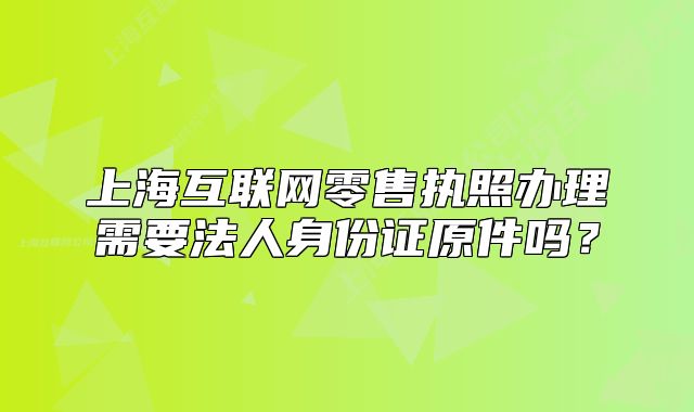 上海互聯(lián)網(wǎng)零售執(zhí)照辦理需要法人身份證原件嗎？