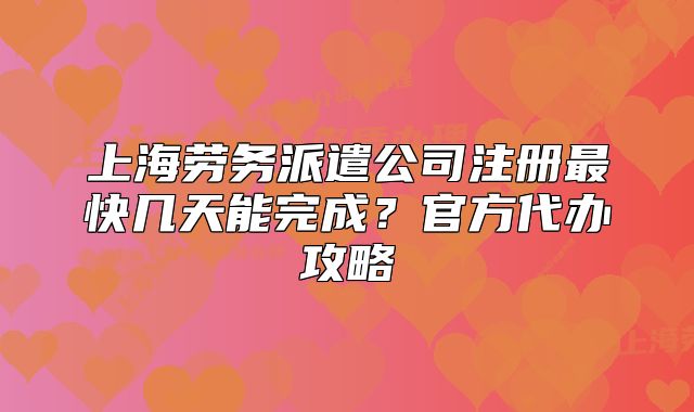 上海勞務(wù)派遣公司注冊最快幾天能完成？官方代辦攻略