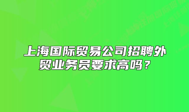 上海國(guó)際貿(mào)易公司招聘外貿(mào)業(yè)務(wù)員要求高嗎？
