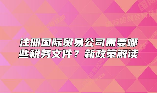 注冊國際貿(mào)易公司需要哪些稅務(wù)文件？新政策解讀