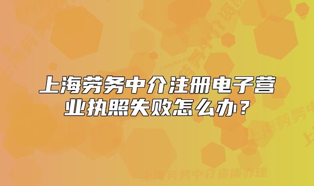 上海勞務中介注冊電子營業(yè)執(zhí)照失敗怎么辦？