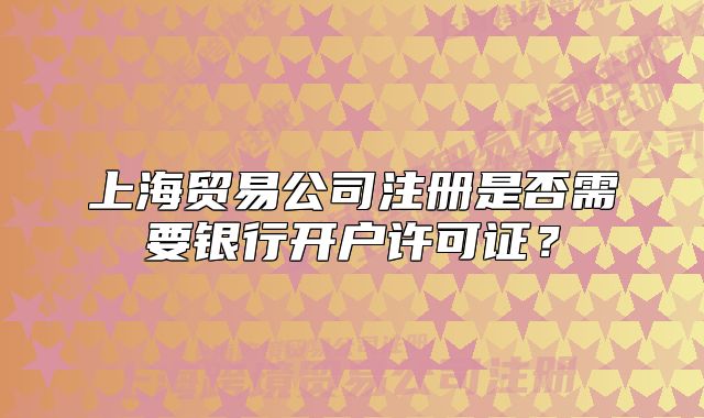 上海貿(mào)易公司注冊(cè)是否需要銀行開戶許可證？